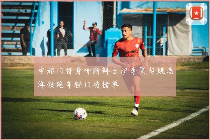 中超门将身价新鲜出炉李昊与姚浩洋领跑年轻门将榜单