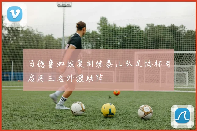 马德鲁加恢复训练泰山队足协杯可启用三名外援助阵