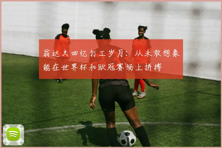 翁达夫回忆打工岁月：从未敢想象能在世界杯和欧冠赛场上拼搏