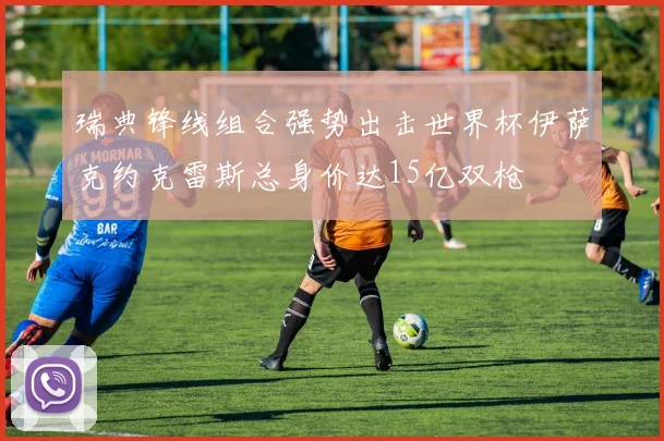 瑞典锋线组合强势出击世界杯伊萨克约克雷斯总身价达15亿双枪