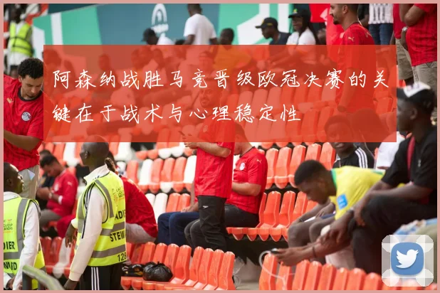 阿森纳战胜马竞晋级欧冠决赛的关键在于战术与心理稳定性
