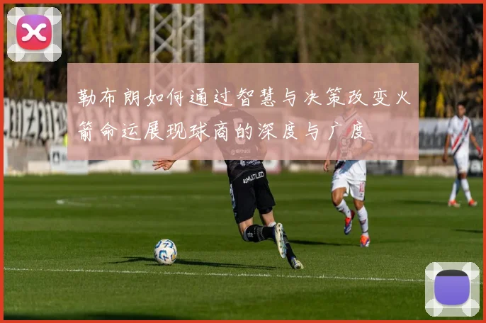 勒布朗如何通过智慧与决策改变火箭命运展现球商的深度与广度