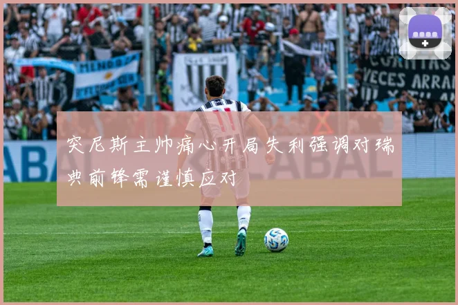 突尼斯主帅痛心开局失利强调对瑞典前锋需谨慎应对