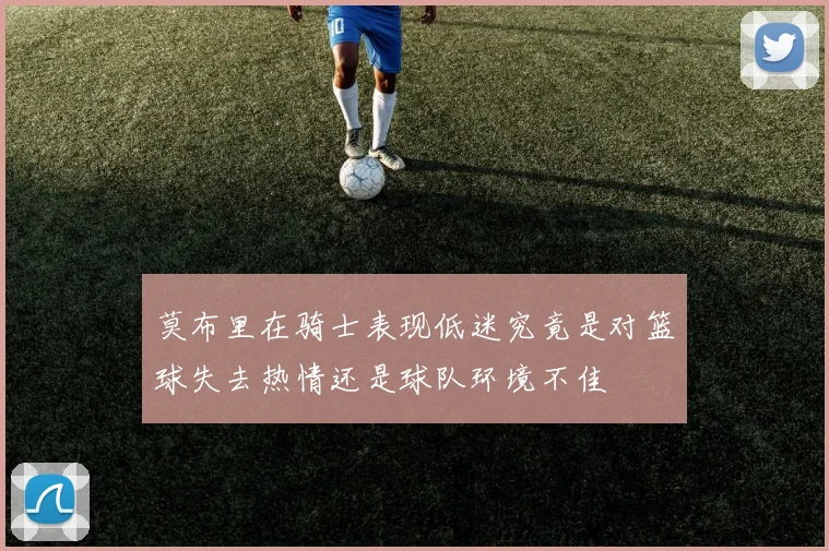 莫布里在骑士表现低迷究竟是对篮球失去热情还是球队环境不佳
