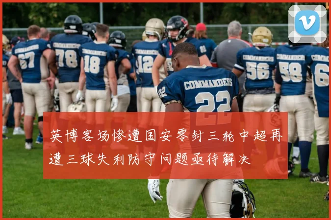 英博客场惨遭国安零封三轮中超再遭三球失利防守问题亟待解决