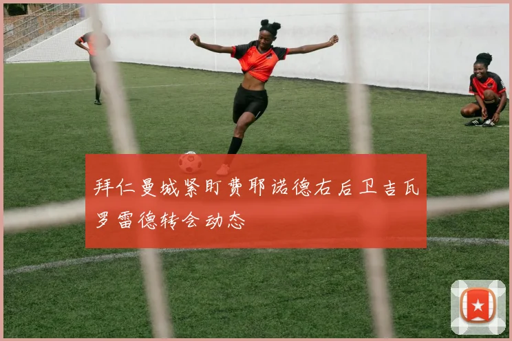 拜仁曼城紧盯费耶诺德右后卫吉瓦罗雷德转会动态