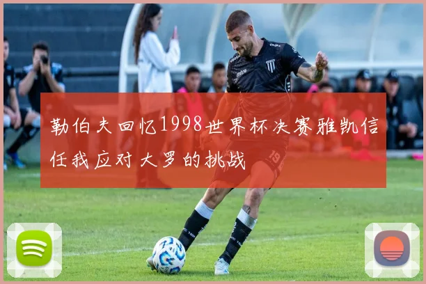 勒伯夫回忆1998世界杯决赛雅凯信任我应对大罗的挑战
