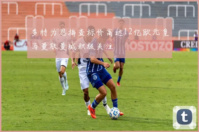 多特为恩梅查标价高达12亿欧元皇马曼联曼城积极关注