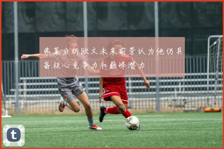 弗莱分析欧文未来前景认为他仍具备核心竞争力和巅峰潜力