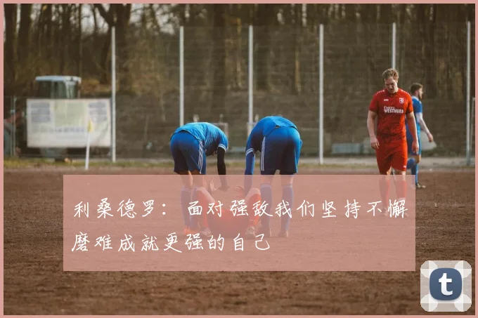 利桑德罗：面对强敌我们坚持不懈磨难成就更强的自己