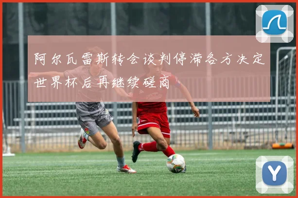 阿尔瓦雷斯转会谈判停滞各方决定世界杯后再继续磋商