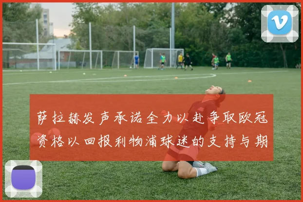 萨拉赫发声承诺全力以赴争取欧冠资格以回报利物浦球迷的支持与期待