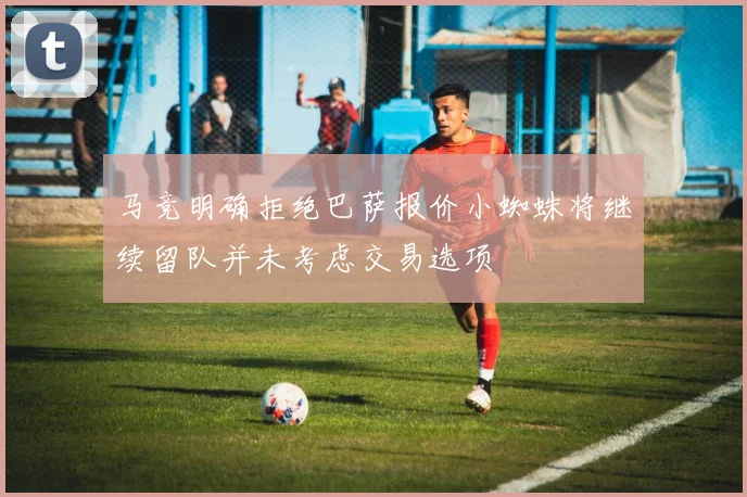 马竞明确拒绝巴萨报价小蜘蛛将继续留队并未考虑交易选项
