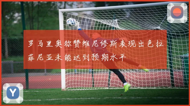 罗马里奥称赞维尼修斯表现出色拉菲尼亚未能达到预期水平