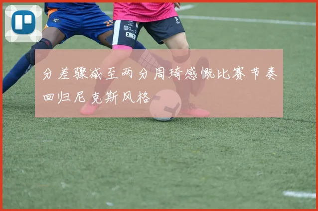 分差骤减至两分周琦感慨比赛节奏回归尼克斯风格