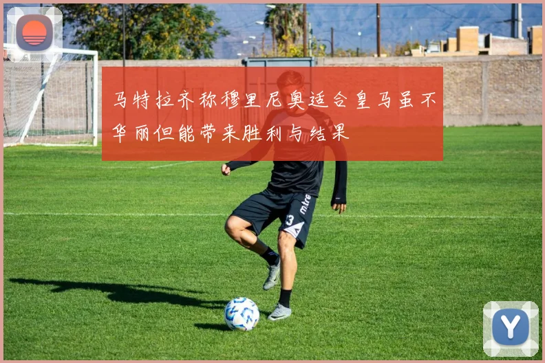 马特拉齐称穆里尼奥适合皇马虽不华丽但能带来胜利与结果