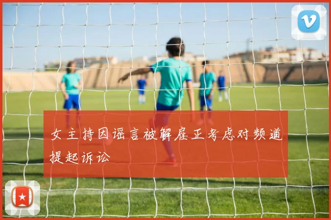 女主持因谣言被解雇正考虑对频道提起诉讼