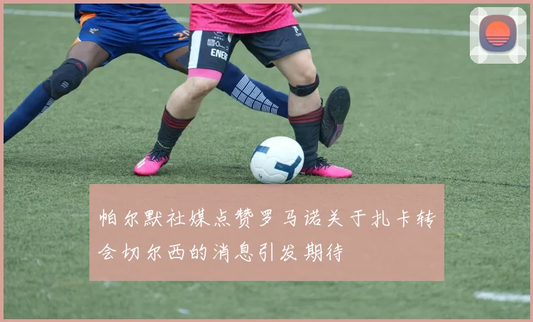 帕尔默社媒点赞罗马诺关于扎卡转会切尔西的消息引发期待