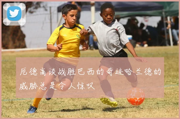 厄德高谈战胜巴西的奇迹哈兰德的威胁总是令人惊叹