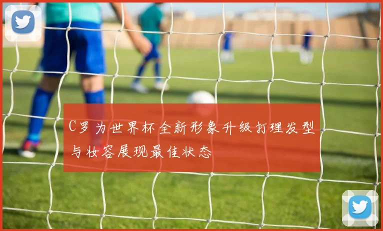 C罗为世界杯全新形象升级打理发型与妆容展现最佳状态