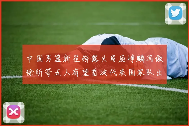 中国男篮新星崭露头角庞峥麟冯傲徐昕等五人有望首次代表国家队出战